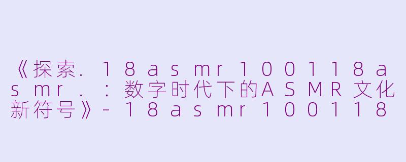 《探索.18asmr100118asmr.：数字时代下的ASMR文化新符号》-18asmr100118asmr