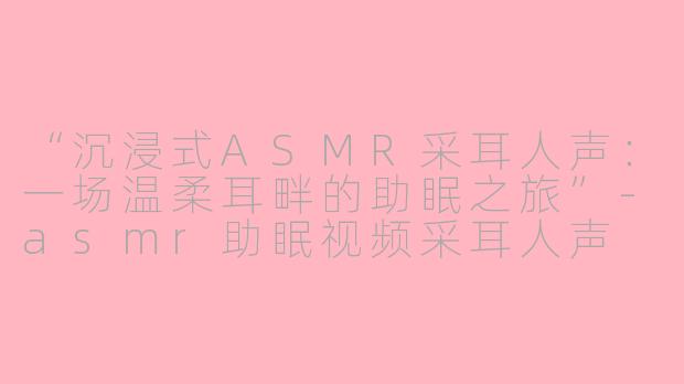 “沉浸式ASMR采耳人声：一场温柔耳畔的助眠之旅”-asmr助眠视频采耳人声