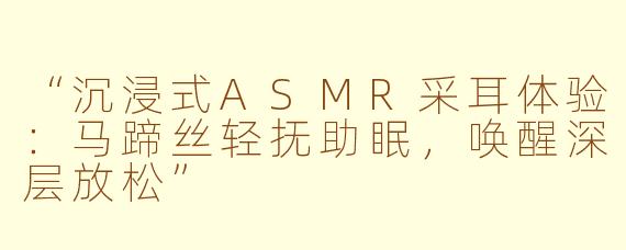 “沉浸式ASMR采耳体验：马蹄丝轻抚助眠，唤醒深层放松”
