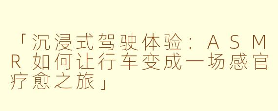 「沉浸式驾驶体验：ASMR如何让行车变成一场感官疗愈之旅」