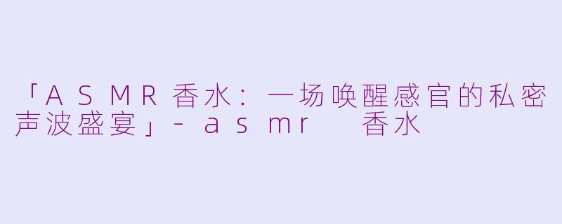 「ASMR香水：一场唤醒感官的私密声波盛宴」-asmr 香水