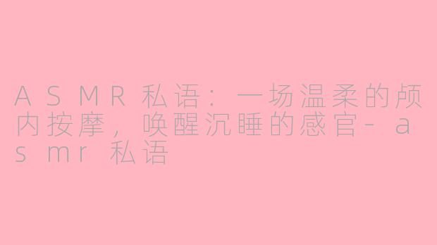 ASMR私语：一场温柔的颅内按摩，唤醒沉睡的感官-asmr私语