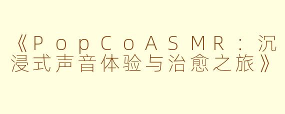 《PopCoASMR：沉浸式声音体验与治愈之旅》