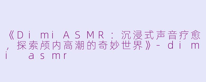 《DimiASMR：沉浸式声音疗愈，探索颅内高潮的奇妙世界》-dimi asmr