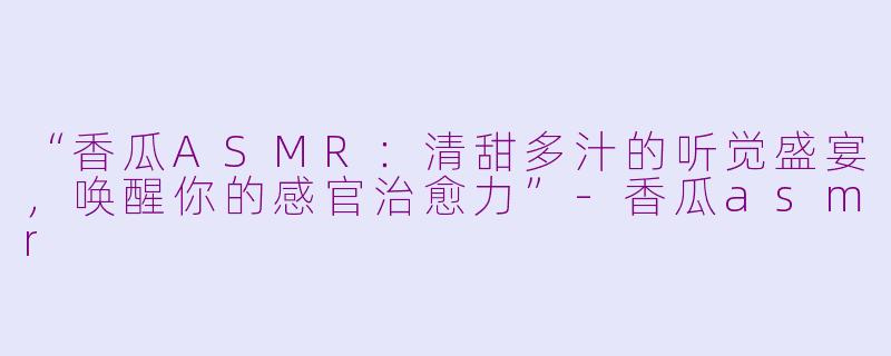“香瓜ASMR：清甜多汁的听觉盛宴，唤醒你的感官治愈力”-香瓜asmr