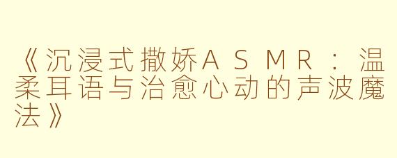 《沉浸式撒娇ASMR：温柔耳语与治愈心动的声波魔法》