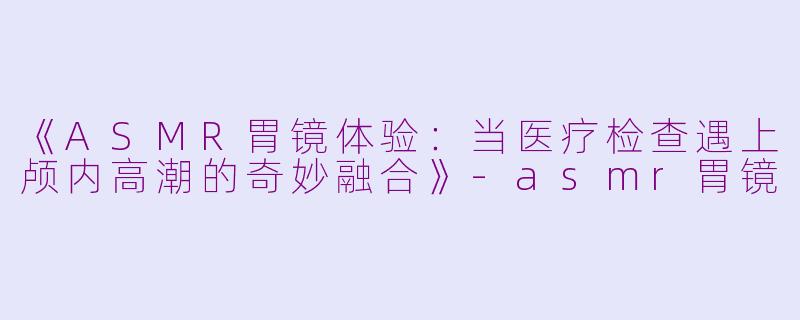 《ASMR胃镜体验：当医疗检查遇上颅内高潮的奇妙融合》-asmr胃镜