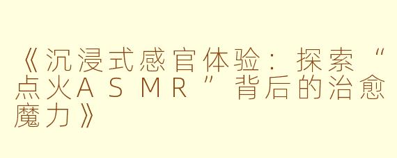 《沉浸式感官体验：探索“点火ASMR”背后的治愈魔力》
