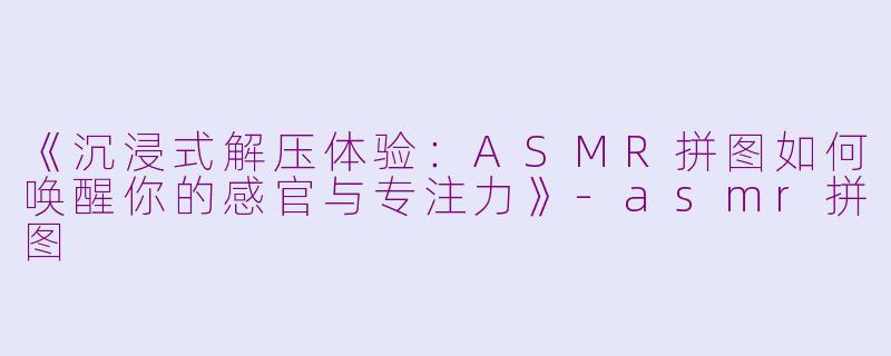 《沉浸式解压体验：ASMR拼图如何唤醒你的感官与专注力》-asmr拼图