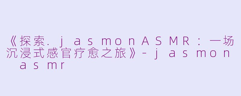 《探索.jasmonASMR：一场沉浸式感官疗愈之旅》-jasmon asmr
