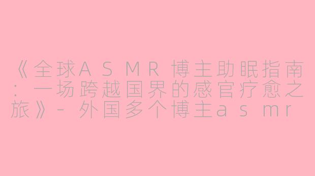 《全球ASMR博主助眠指南：一场跨越国界的感官疗愈之旅》-外国多个博主asmr助眠