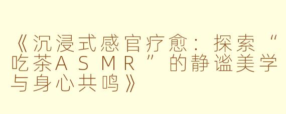 《沉浸式感官疗愈：探索“吃茶ASMR”的静谧美学与身心共鸣》