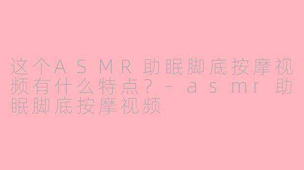 这个ASMR助眠脚底按摩视频有什么特点?