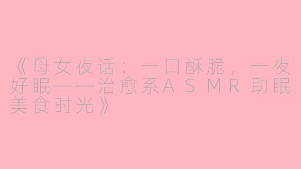《母女夜话：一口酥脆，一夜好眠——治愈系ASMR助眠美食时光》