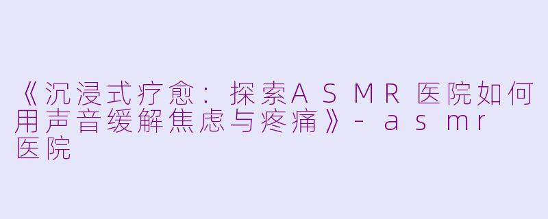 《沉浸式疗愈：探索ASMR医院如何用声音缓解焦虑与疼痛》-asmr 医院
