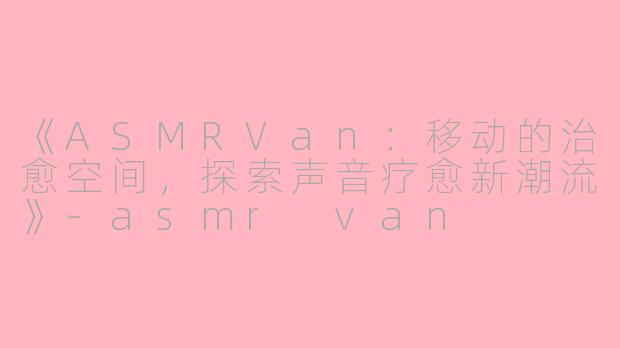 《ASMRVan：移动的治愈空间，探索声音疗愈新潮流》-asmr van