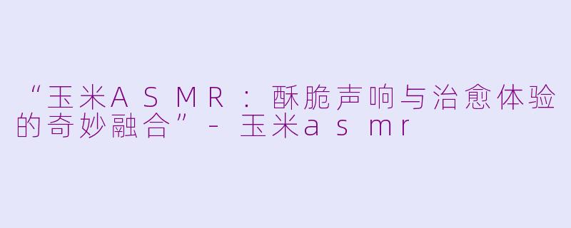 “玉米ASMR:酥脆声响与治愈体验的奇妙融合”