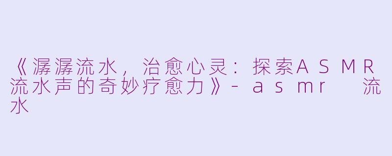 《潺潺流水，治愈心灵：探索ASMR流水声的奇妙疗愈力》-asmr 流水