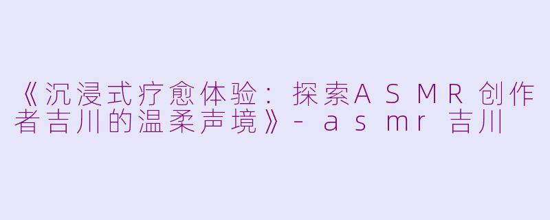 《沉浸式疗愈体验：探索ASMR创作者吉川的温柔声境》-asmr吉川