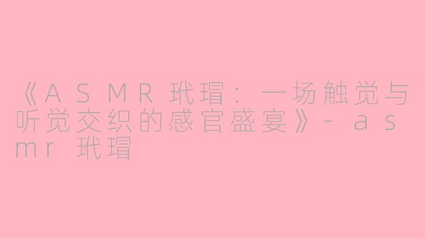 《ASMR玳瑁：一场触觉与听觉交织的感官盛宴》-asmr玳瑁