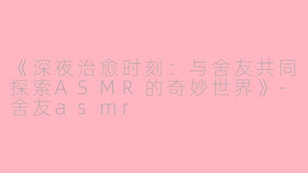 《深夜治愈时刻：与舍友共同探索ASMR的奇妙世界》-舍友asmr