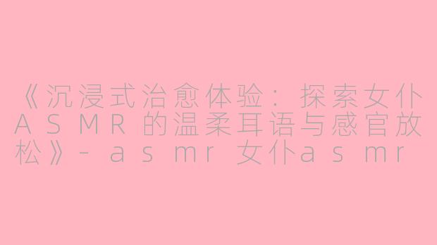 《沉浸式治愈体验：探索女仆ASMR的温柔耳语与感官放松》-asmr女仆asmr