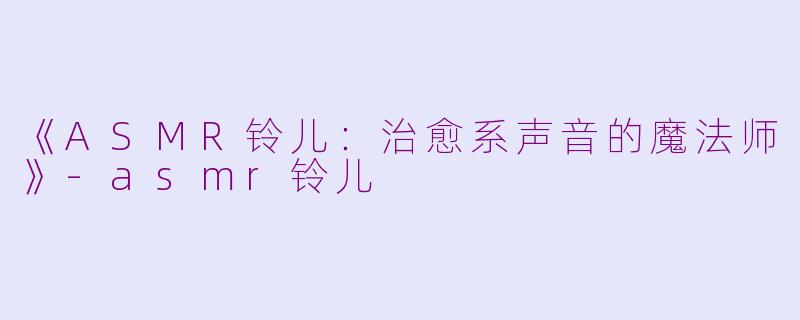 《ASMR铃儿：治愈系声音的魔法师》-asmr铃儿