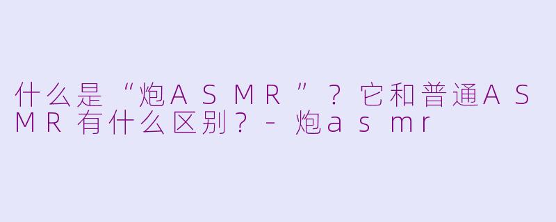 什么是“炮ASMR”?它和普通ASMR有什么区别?
