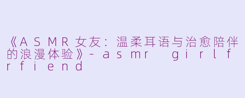 《ASMR女友：温柔耳语与治愈陪伴的浪漫体验》-asmr girlfrfiend