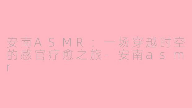 安南ASMR：一场穿越时空的感官疗愈之旅-安南asmr