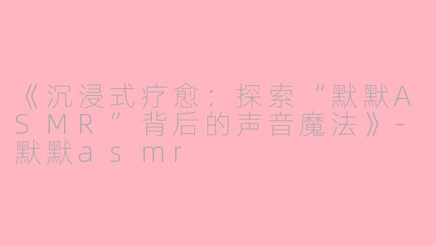 《沉浸式疗愈：探索“默默ASMR”背后的声音魔法》-默默asmr
