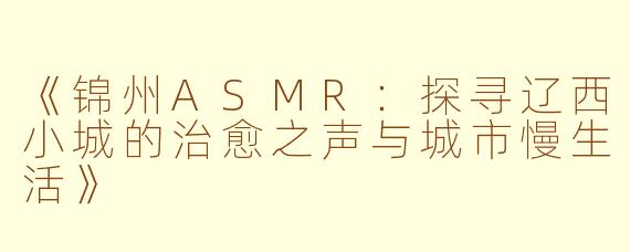 《锦州ASMR：探寻辽西小城的治愈之声与城市慢生活》