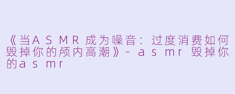《当ASMR成为噪音：过度消费如何毁掉你的颅内高潮》-asmr毁掉你的asmr