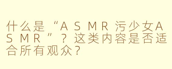 什么是“ASMR污少女ASMR”?这类内容是否适合所有观众?