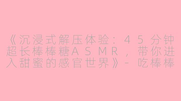 《沉浸式解压体验:45分钟超长棒棒糖ASMR,带你进入甜蜜的感官世界》