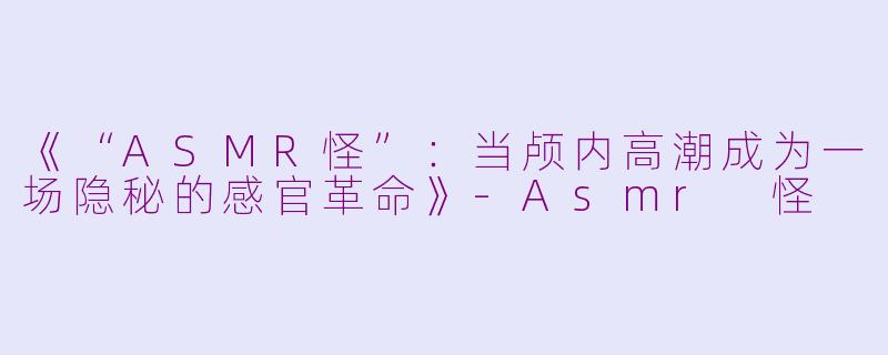 《“ASMR怪”：当颅内高潮成为一场隐秘的感官革命》-Asmr 怪
