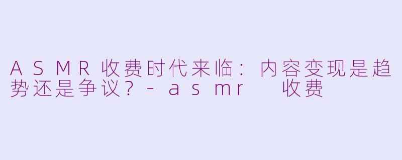 ASMR收费时代来临：内容变现是趋势还是争议？-asmr 收费