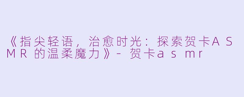《指尖轻语，治愈时光：探索贺卡ASMR的温柔魔力》-贺卡asmr