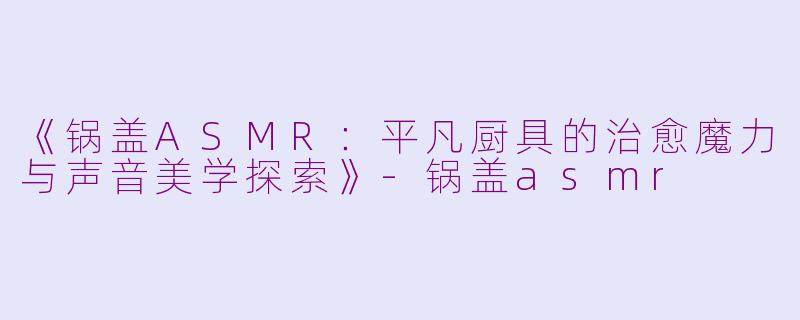 《锅盖ASMR：平凡厨具的治愈魔力与声音美学探索》-锅盖asmr