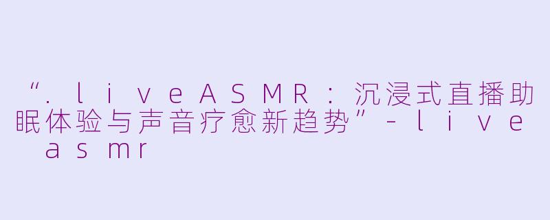 “.liveASMR：沉浸式直播助眠体验与声音疗愈新趋势”-live asmr