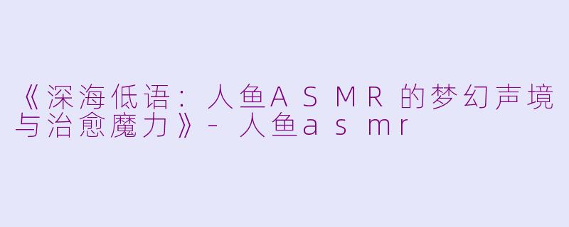《深海低语：人鱼ASMR的梦幻声境与治愈魔力》-人鱼asmr