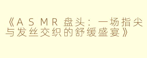 《ASMR盘头：一场指尖与发丝交织的舒缓盛宴》