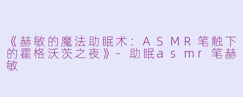 《赫敏的魔法助眠术：ASMR笔触下的霍格沃茨之夜》-助眠asmr笔赫敏
