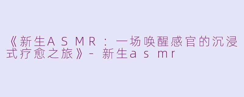 《新生ASMR：一场唤醒感官的沉浸式疗愈之旅》-新生asmr
