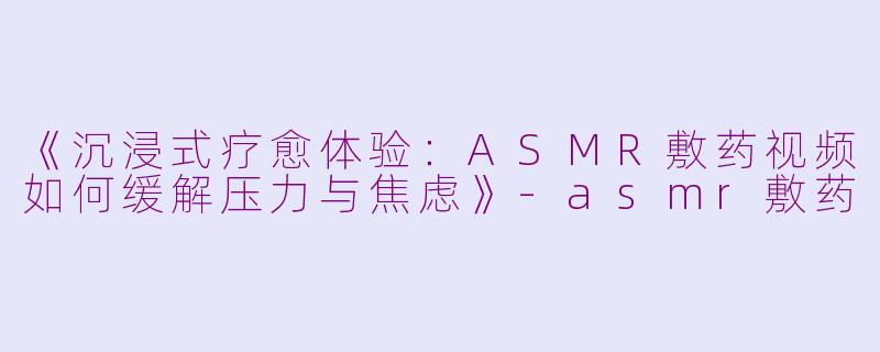 《沉浸式疗愈体验：ASMR敷药视频如何缓解压力与焦虑》-asmr敷药