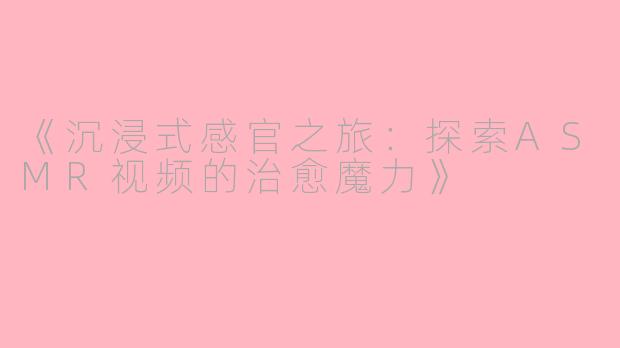 《沉浸式感官之旅：探索ASMR视频的治愈魔力》