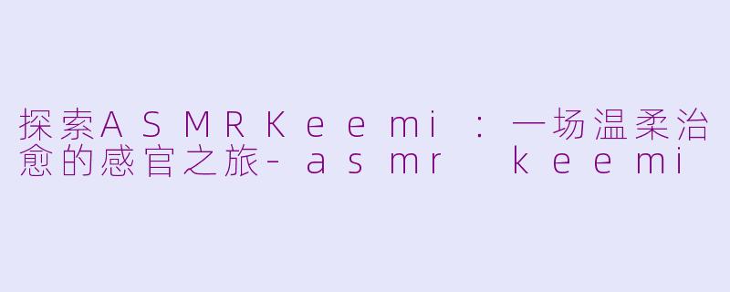 探索ASMRKeemi:一场温柔治愈的感官之旅