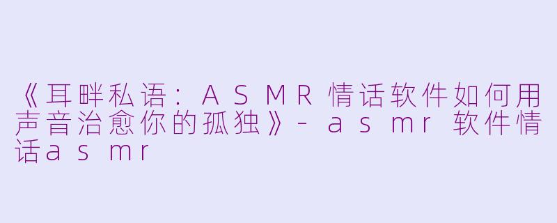 《耳畔私语:ASMR情话软件如何用声音治愈你的孤独》