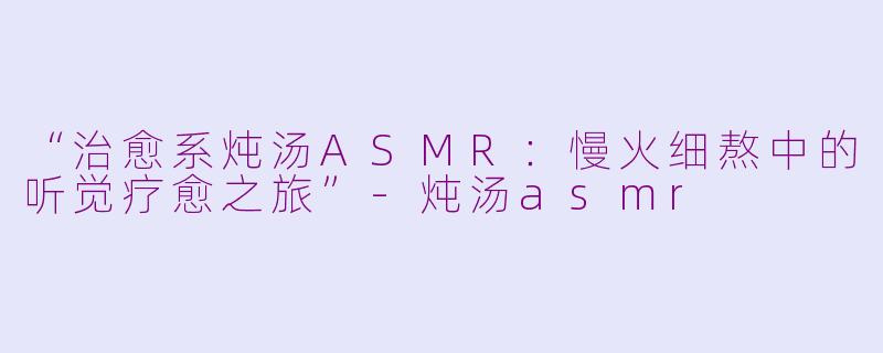 “治愈系炖汤ASMR：慢火细熬中的听觉疗愈之旅”-炖汤asmr