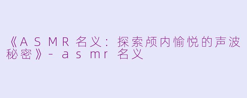 《ASMR名义：探索颅内愉悦的声波秘密》-asmr名义